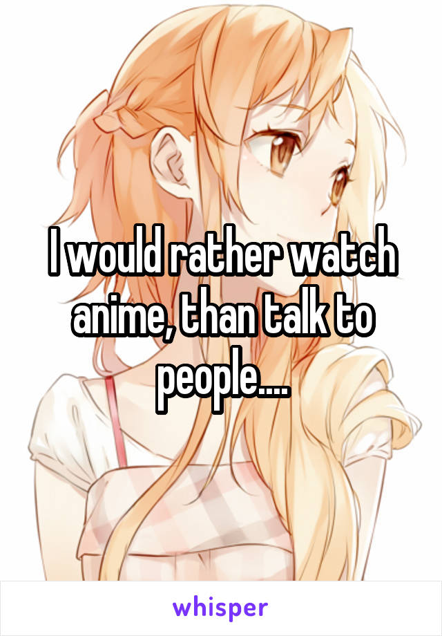 I would rather watch anime, than talk to people....