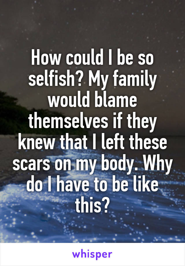 How could I be so selfish? My family would blame themselves if they knew that I left these scars on my body. Why do I have to be like this?