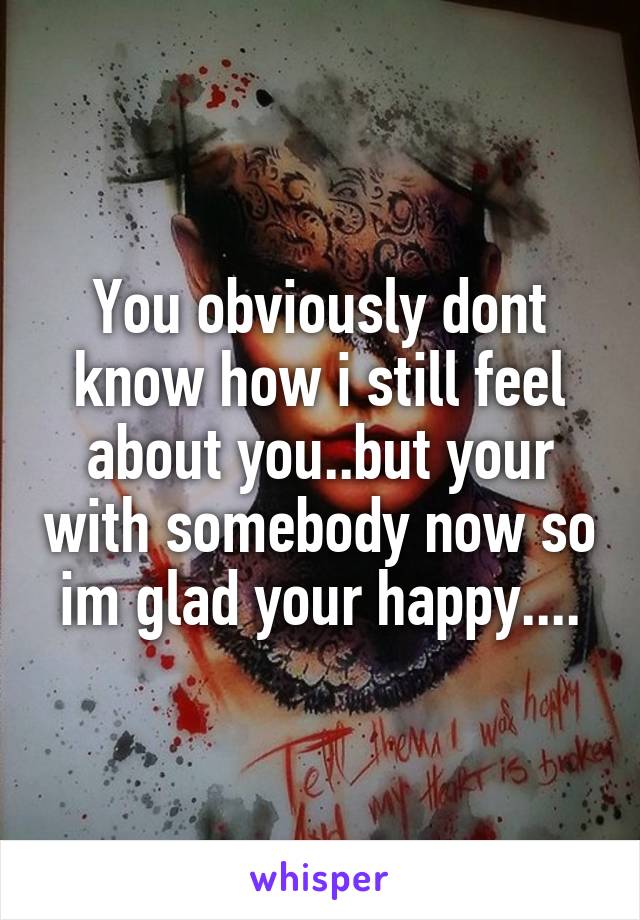 You obviously dont know how i still feel about you..but your with somebody now so im glad your happy....