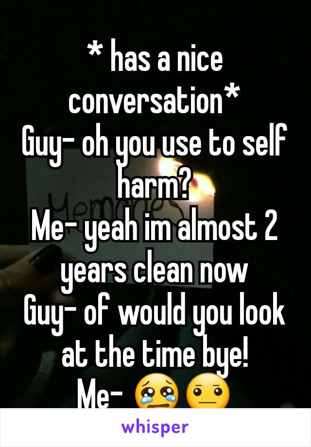 * has a nice conversation*
Guy- oh you use to self harm?
Me- yeah im almost 2 years clean now
Guy- of would you look at the time bye!
Me- 😢😐