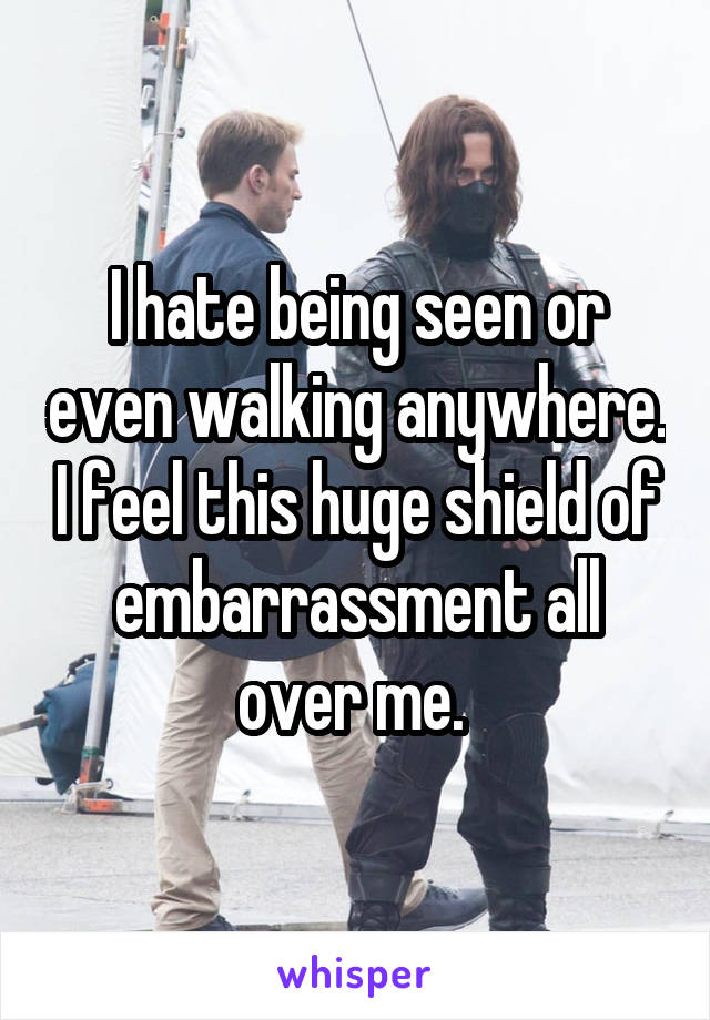 I hate being seen or even walking anywhere. I feel this huge shield of embarrassment all over me. 