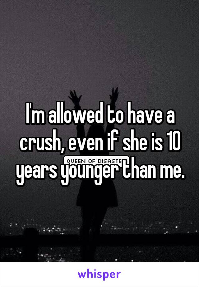 I'm allowed to have a crush, even if she is 10 years younger than me.