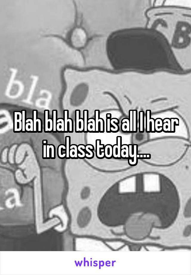 Blah blah blah is all I hear in class today....