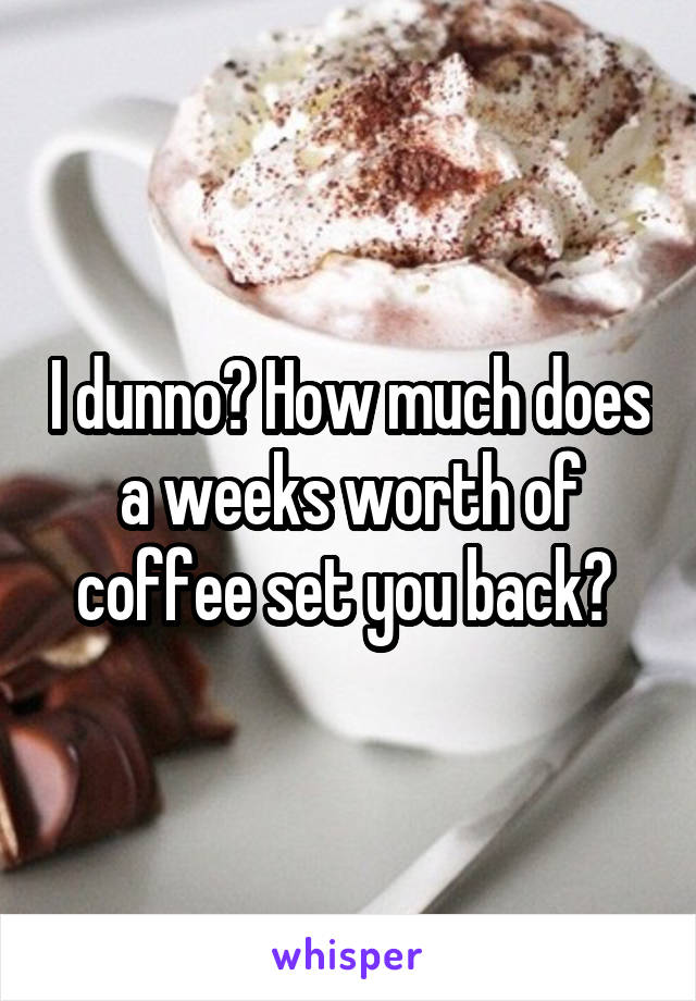 I dunno? How much does a weeks worth of coffee set you back? 