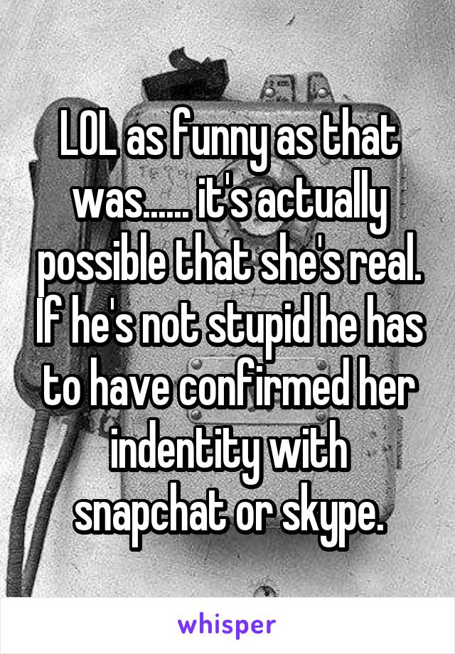 LOL as funny as that was...... it's actually possible that she's real. If he's not stupid he has to have confirmed her indentity with snapchat or skype.