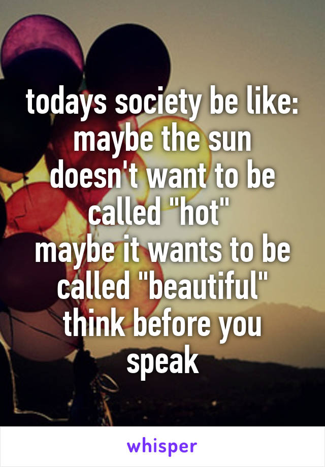 todays society be like:
maybe the sun doesn't want to be called "hot" 
maybe it wants to be called "beautiful"
think before you speak