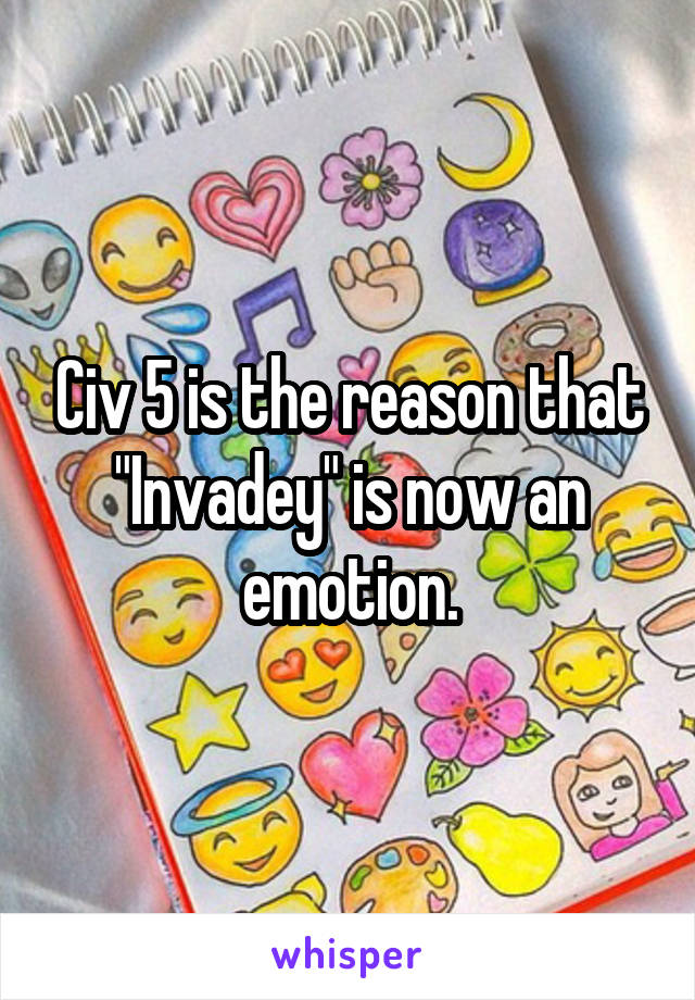 Civ 5 is the reason that "Invadey" is now an emotion.