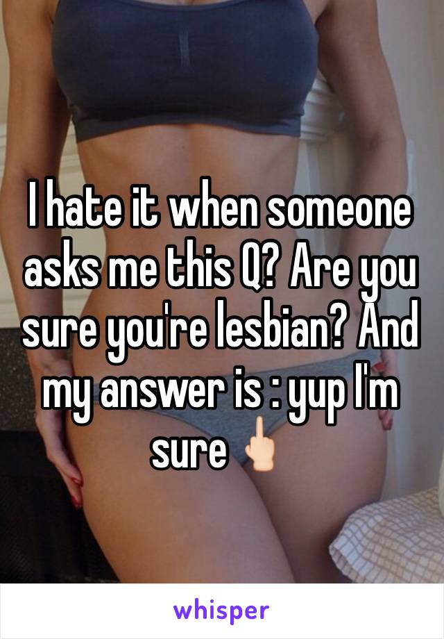 I hate it when someone asks me this Q? Are you sure you're lesbian? And my answer is : yup I'm sure🖕🏻