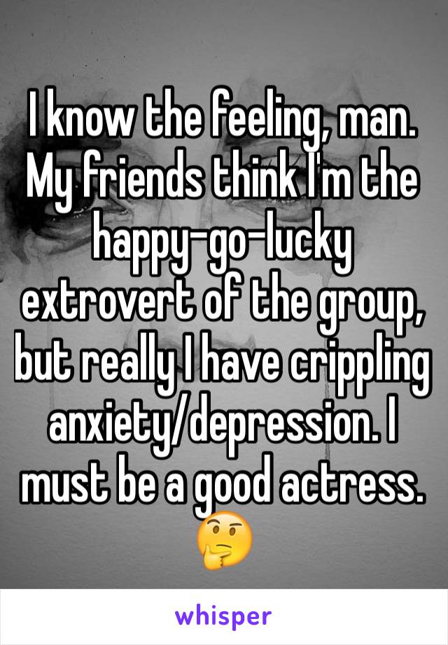 I know the feeling, man. My friends think I'm the happy-go-lucky extrovert of the group, but really I have crippling anxiety/depression. I must be a good actress. 🤔