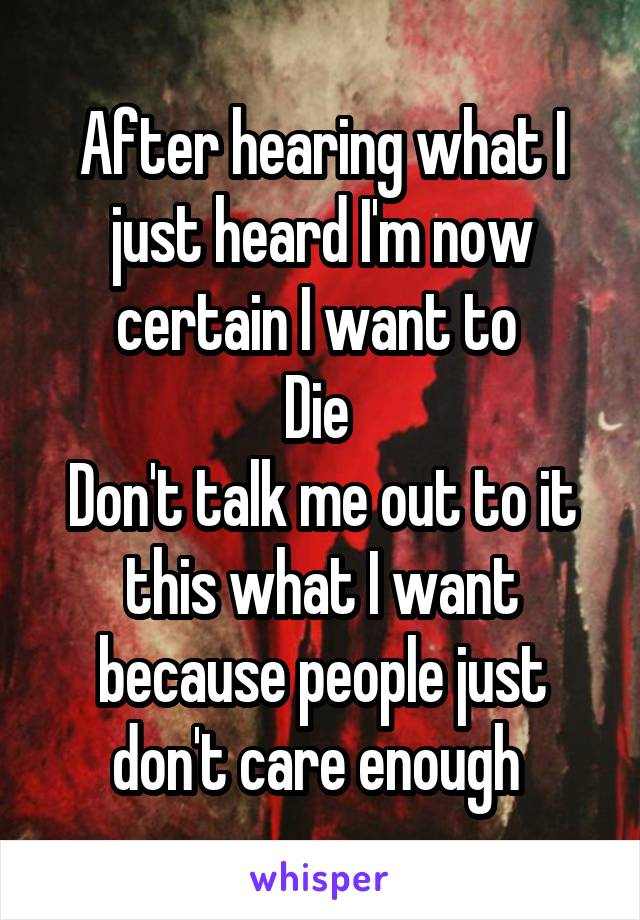 After hearing what I just heard I'm now certain I want to 
Die 
Don't talk me out to it this what I want because people just don't care enough 