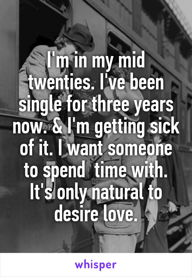 I'm in my mid twenties. I've been single for three years now. & I'm getting sick of it. I want someone to spend  time with. It's only natural to desire love.