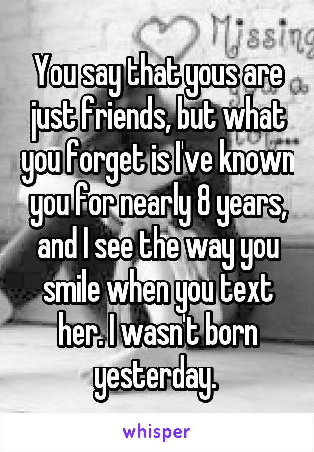 You say that yous are just friends, but what you forget is I've known you for nearly 8 years, and I see the way you smile when you text her. I wasn't born yesterday. 