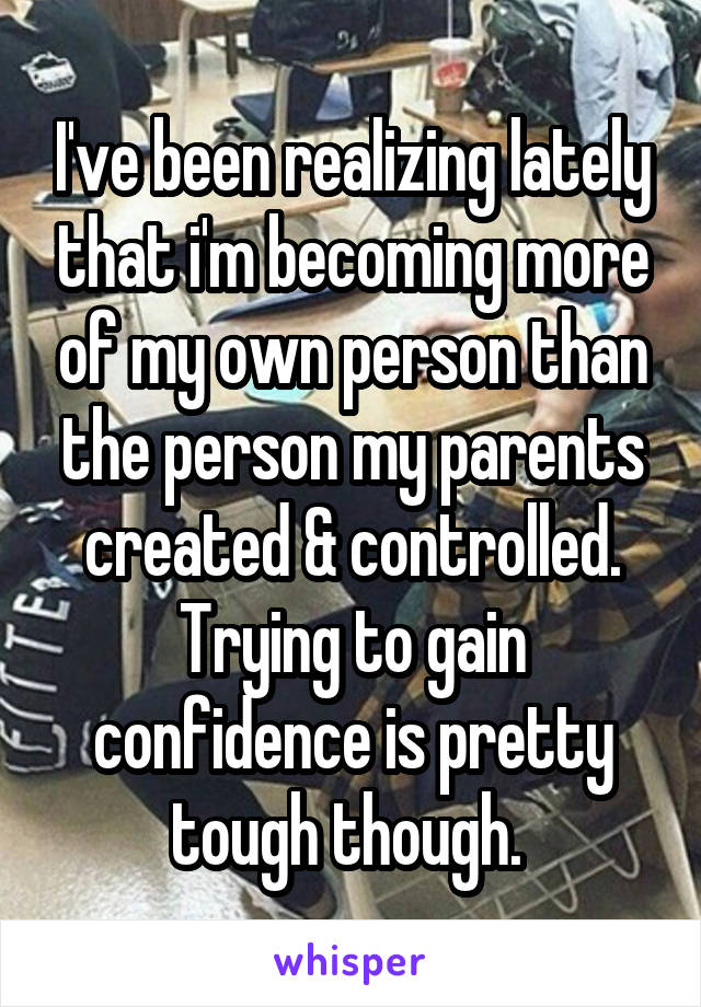 I've been realizing lately that i'm becoming more of my own person than the person my parents created & controlled. Trying to gain confidence is pretty tough though. 