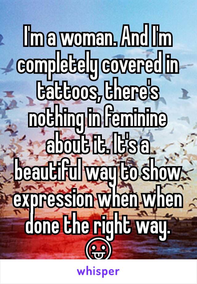 I'm a woman. And I'm completely covered in tattoos, there's nothing in feminine about it. It's a beautiful way to show expression when when done the right way. 😛