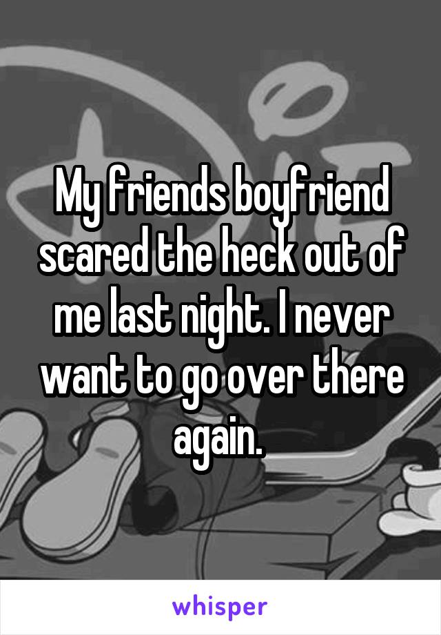 My friends boyfriend scared the heck out of me last night. I never want to go over there again. 