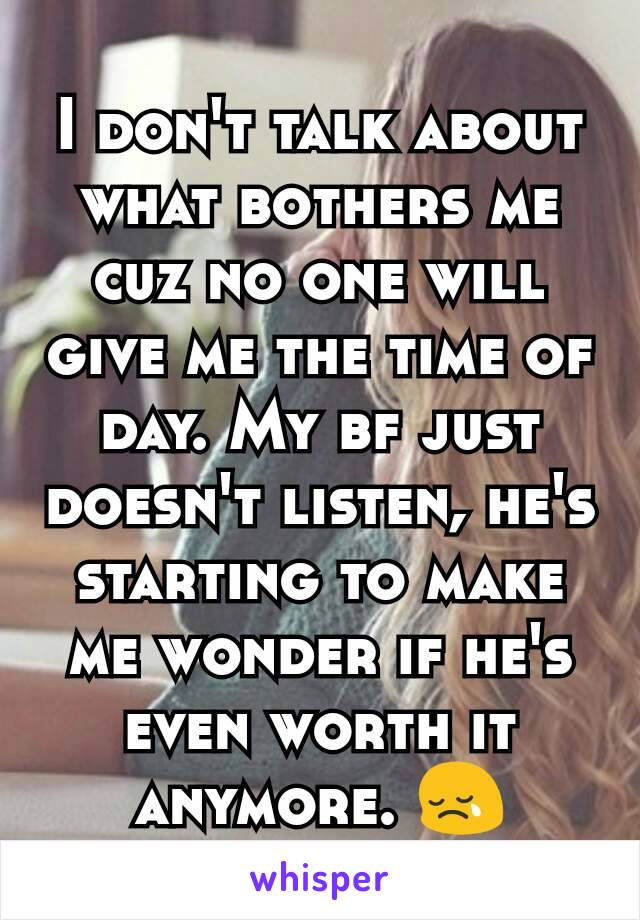 I don't talk about what bothers me cuz no one will give me the time of day. My bf just doesn't listen, he's starting to make me wonder if he's even worth it anymore. 😢