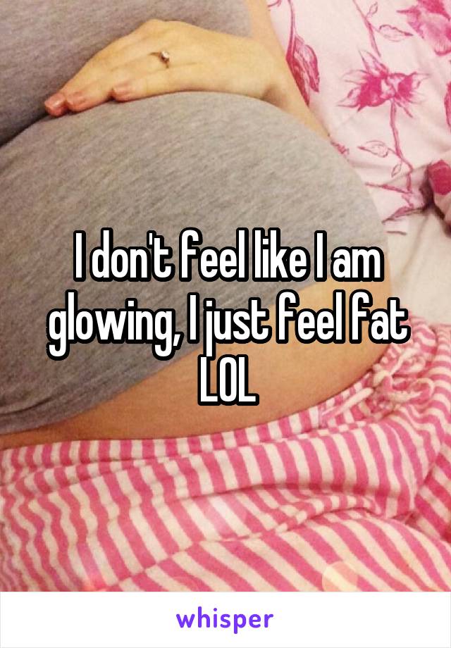 I don't feel like I am glowing, I just feel fat LOL