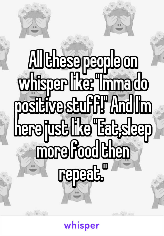 All these people on whisper like: "Imma do positive stuff!" And I'm here just like "Eat,sleep more food then repeat."