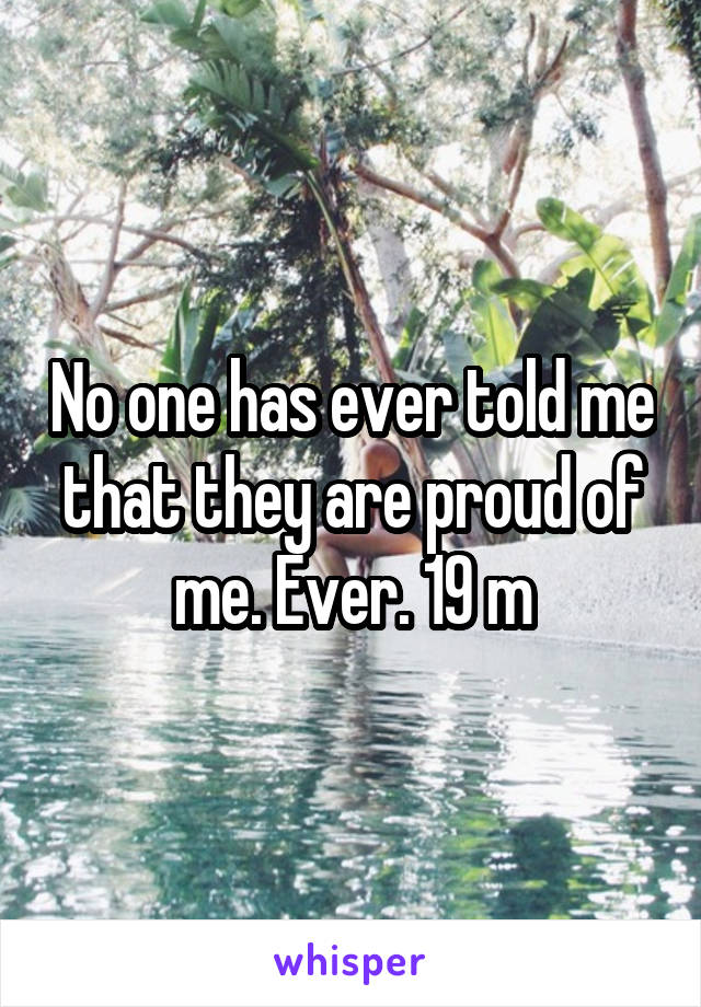 No one has ever told me that they are proud of me. Ever. 19 m