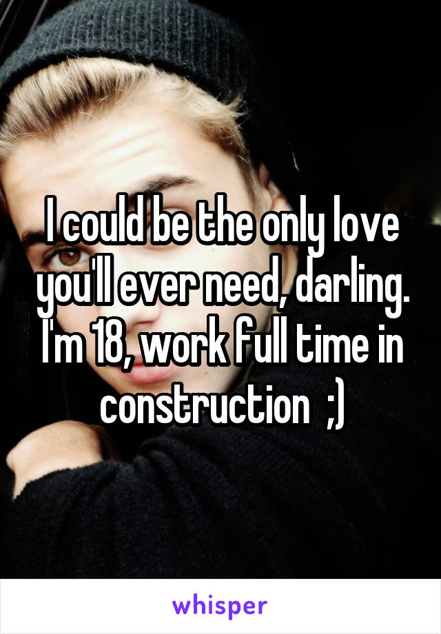 I could be the only love you'll ever need, darling. I'm 18, work full time in construction  ;)