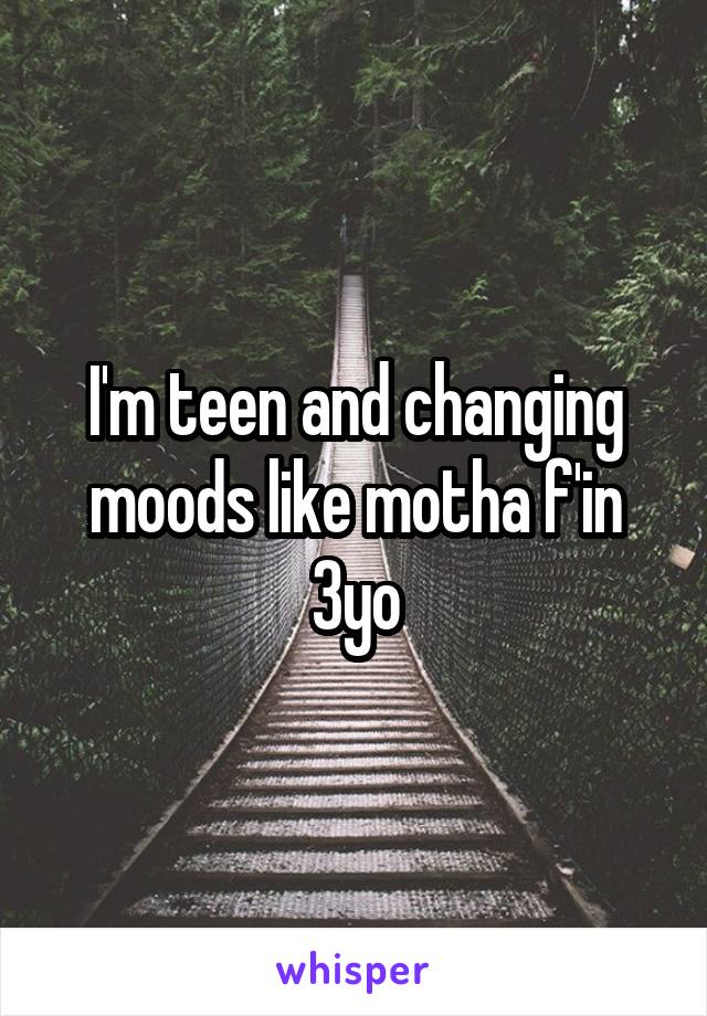 I'm teen and changing moods like motha f'in 3yo