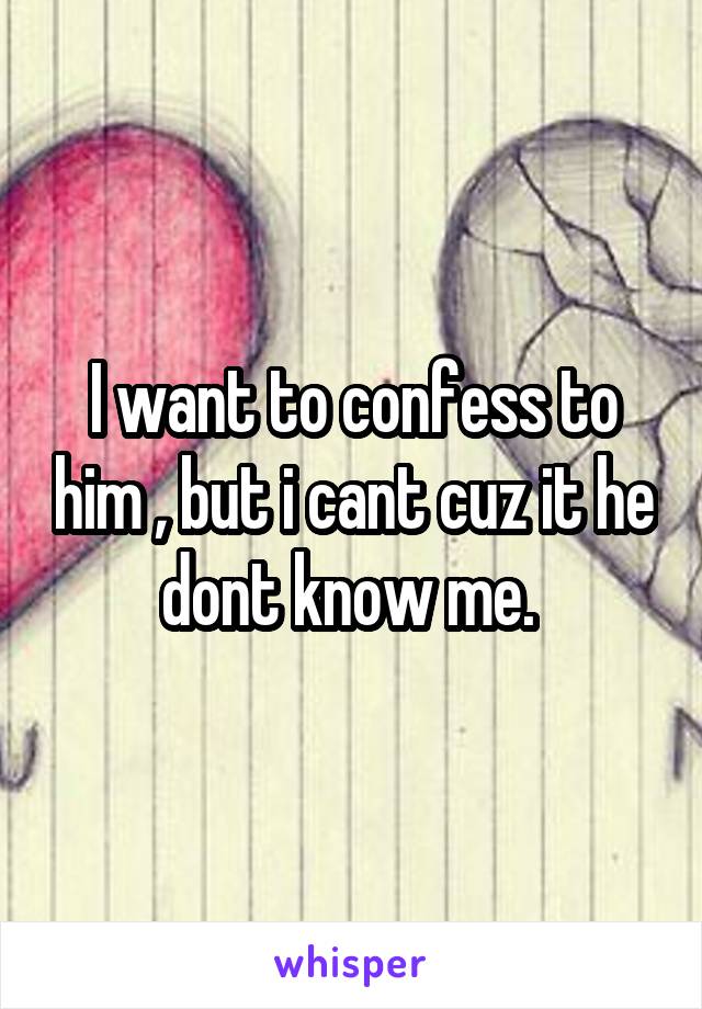 I want to confess to him , but i cant cuz it he dont know me. 