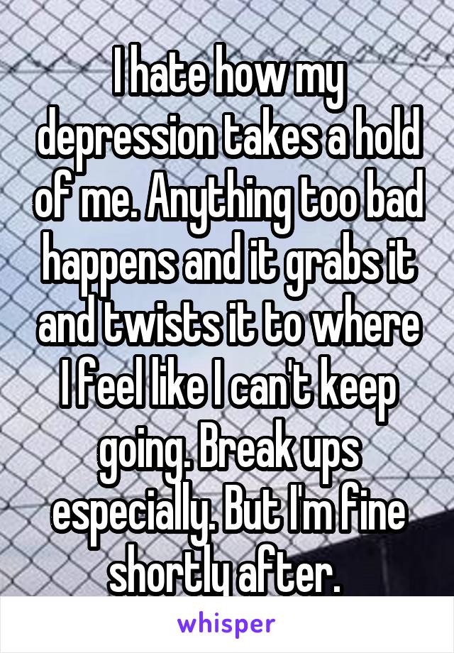 I hate how my depression takes a hold of me. Anything too bad happens and it grabs it and twists it to where I feel like I can't keep going. Break ups especially. But I'm fine shortly after. 