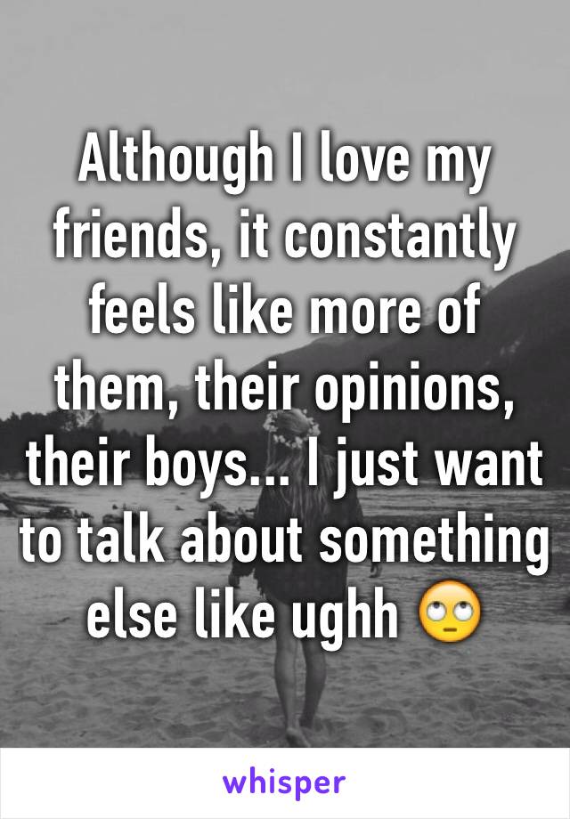 Although I love my friends, it constantly feels like more of them, their opinions, their boys... I just want to talk about something else like ughh 🙄