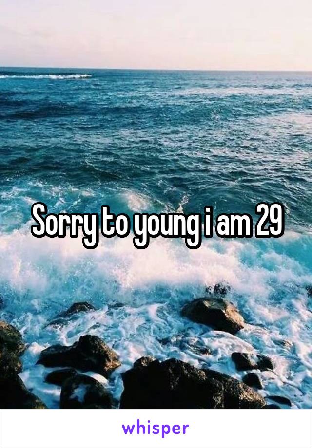 Sorry to young i am 29