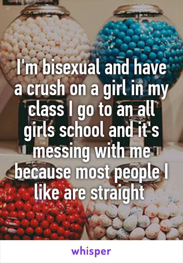 I'm bisexual and have a crush on a girl in my class I go to an all girls school and it's messing with me because most people I like are straight 