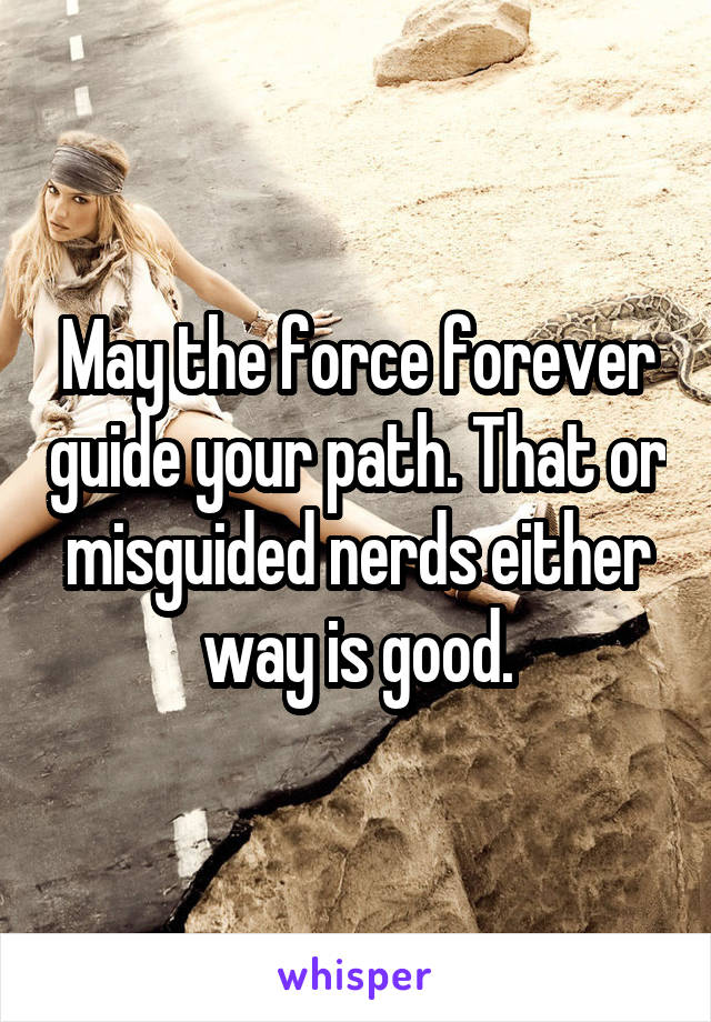 May the force forever guide your path. That or misguided nerds either way is good.