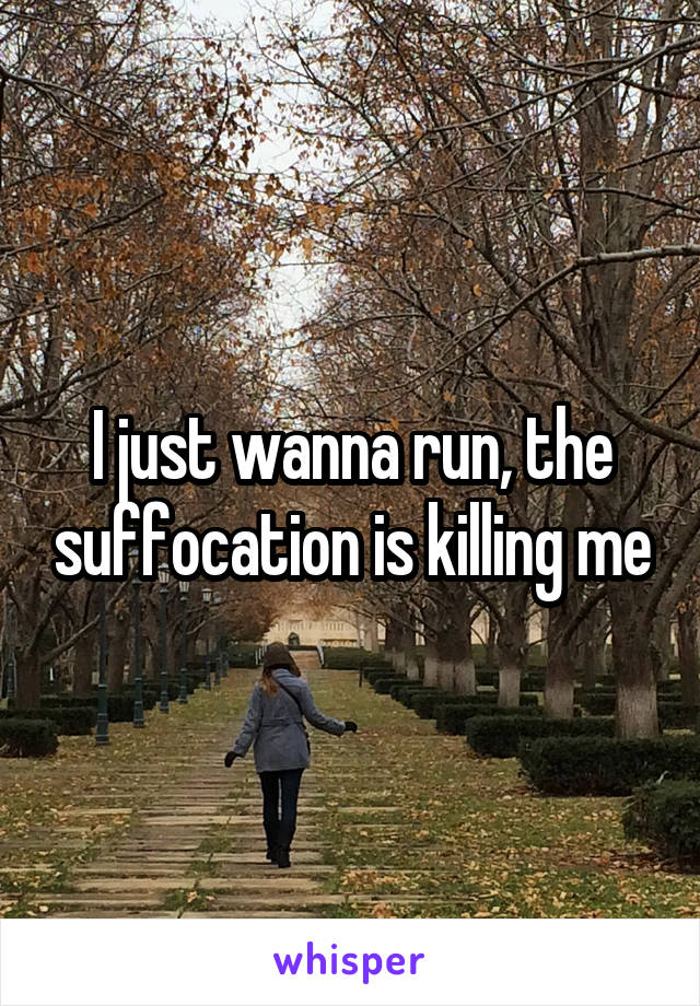 I just wanna run, the suffocation is killing me