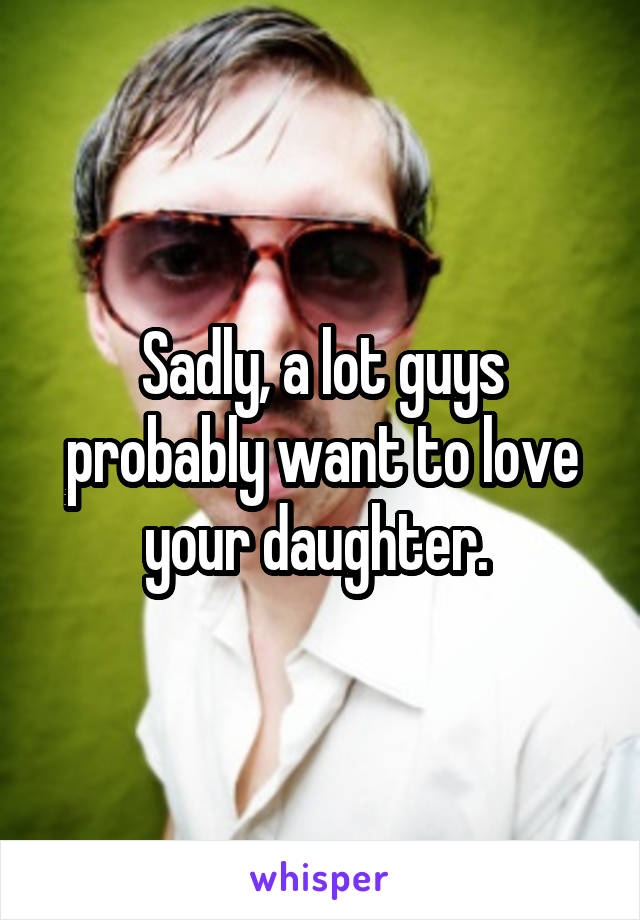 Sadly, a lot guys probably want to love your daughter. 