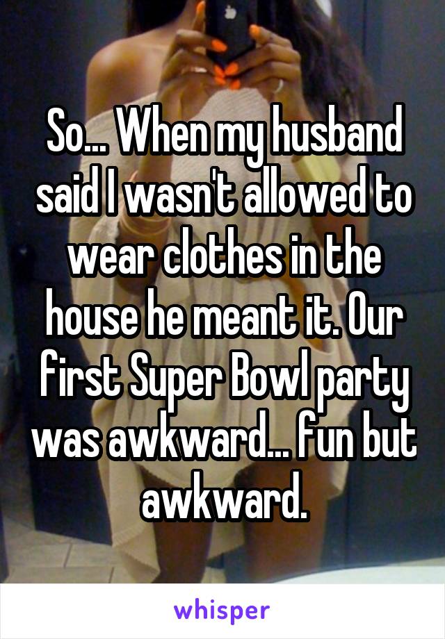 So... When my husband said I wasn't allowed to wear clothes in the house he meant it. Our first Super Bowl party was awkward... fun but awkward.