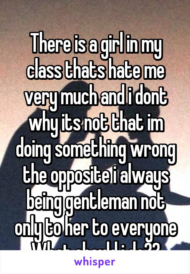 
There is a girl in my class thats hate me very much and i dont why its not that im doing something wrong the opposite i always being gentleman not only to her to everyone
What should i do??