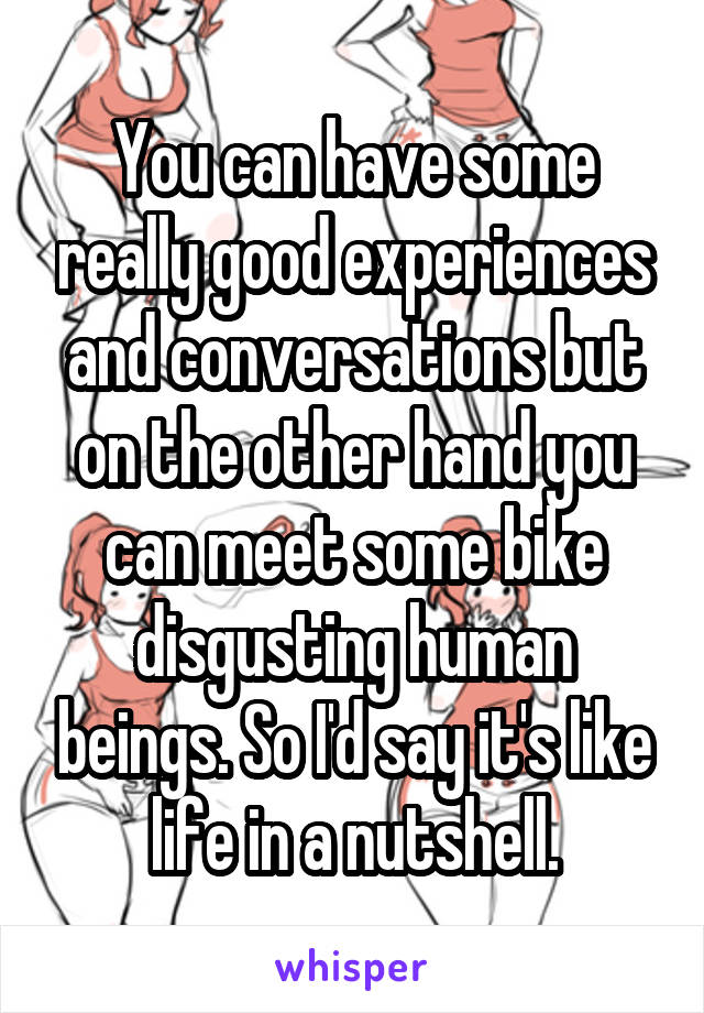 You can have some really good experiences and conversations but on the other hand you can meet some bike disgusting human beings. So I'd say it's like life in a nutshell.