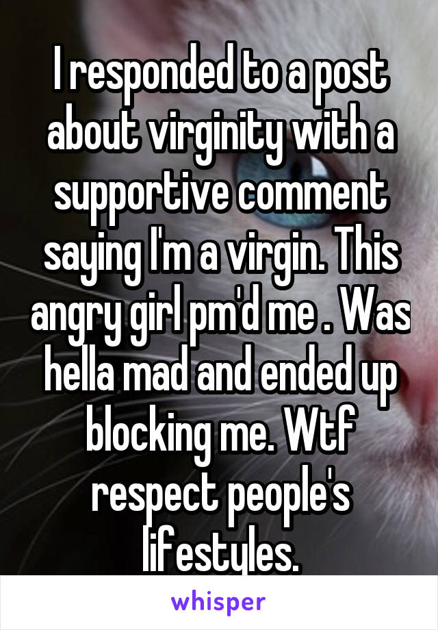 I responded to a post about virginity with a supportive comment saying I'm a virgin. This angry girl pm'd me . Was hella mad and ended up blocking me. Wtf respect people's lifestyles.