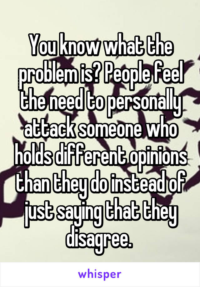 You know what the problem is? People feel the need to personally attack someone who holds different opinions than they do instead of just saying that they disagree. 