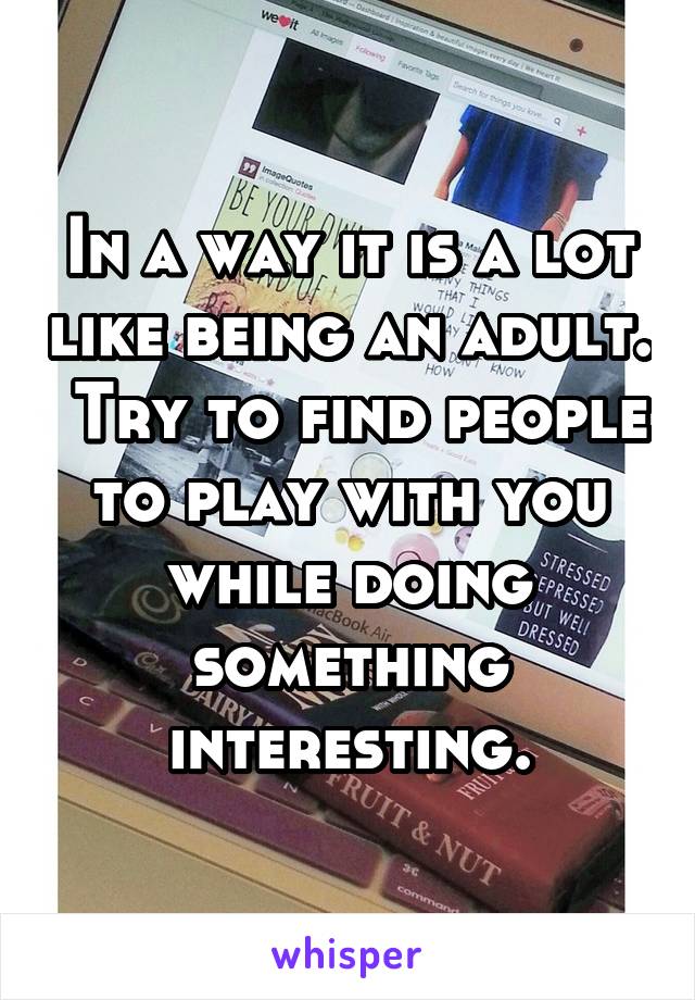 In a way it is a lot like being an adult.  Try to find people to play with you while doing something interesting.