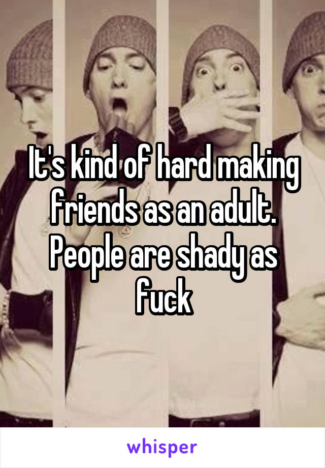 It's kind of hard making friends as an adult. People are shady as fuck