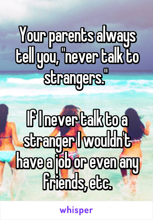 Your parents always tell you, "never talk to strangers." 

If I never talk to a stranger I wouldn't have a job or even any friends, etc.