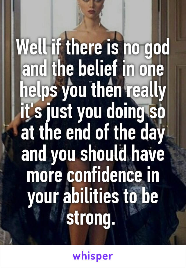 Well if there is no god and the belief in one helps you then really it's just you doing so at the end of the day and you should have more confidence in your abilities to be strong. 