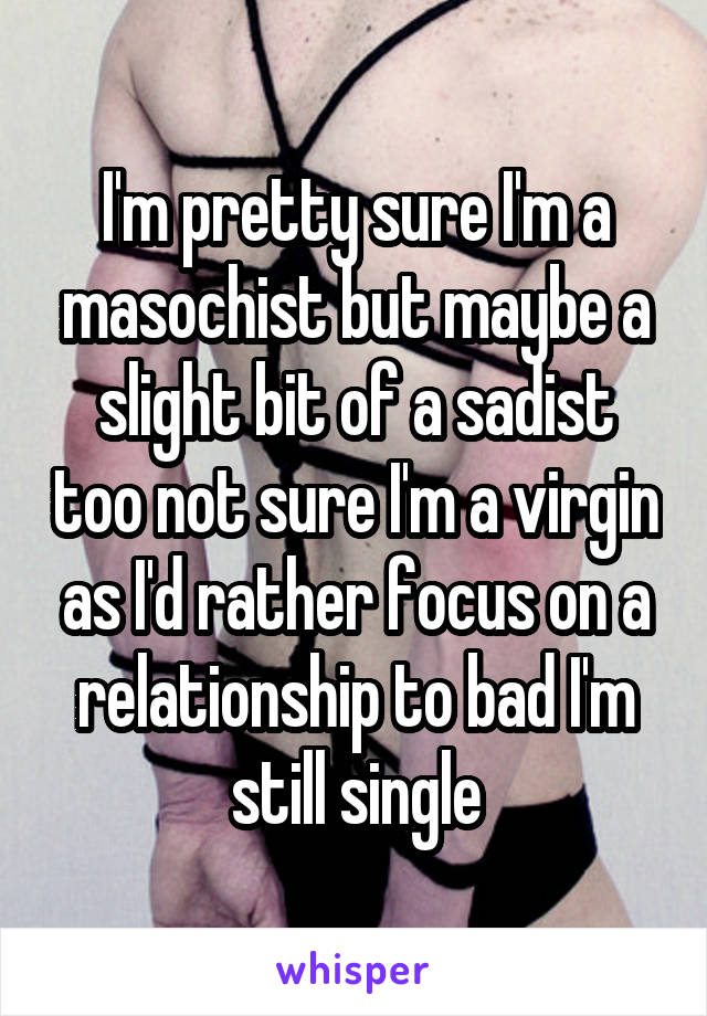 I'm pretty sure I'm a masochist but maybe a slight bit of a sadist too not sure I'm a virgin as I'd rather focus on a relationship to bad I'm still single