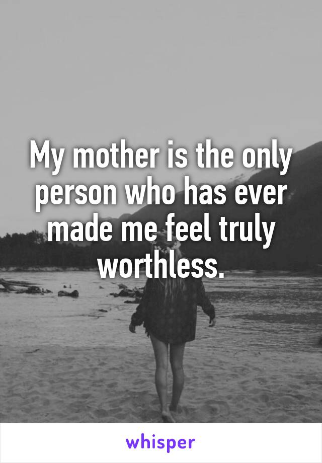 My mother is the only person who has ever made me feel truly worthless.
