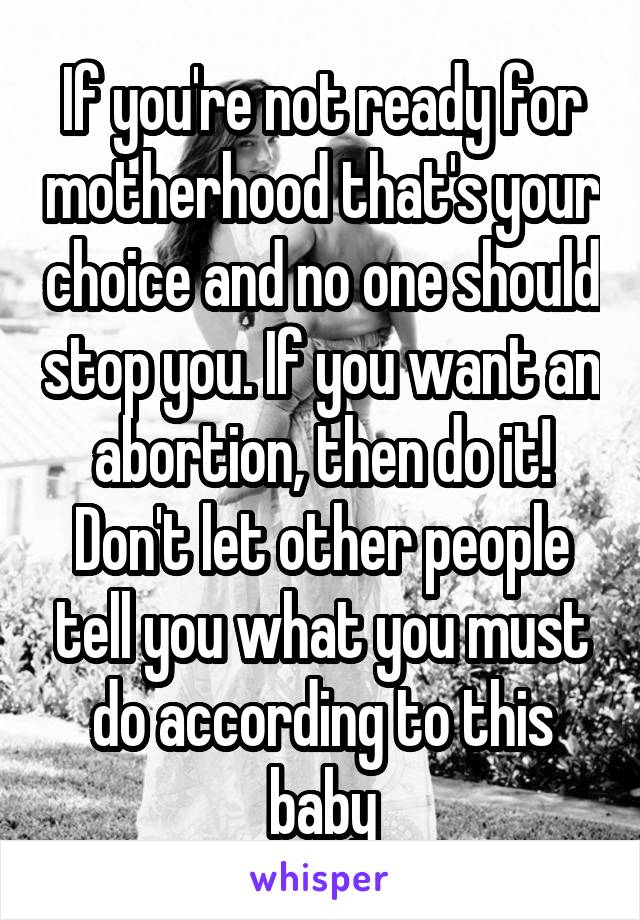 If you're not ready for motherhood that's your choice and no one should stop you. If you want an abortion, then do it! Don't let other people tell you what you must do according to this baby