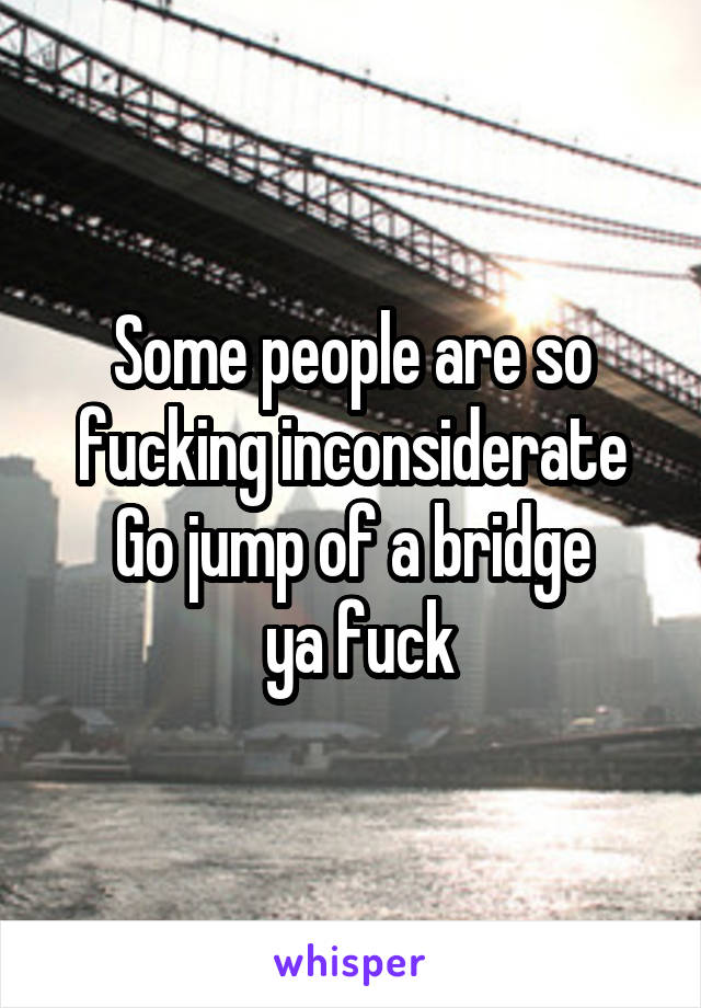 Some people are so fucking inconsiderate
Go jump of a bridge
 ya fuck