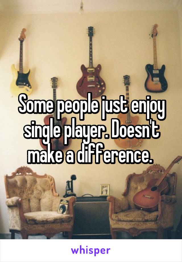 Some people just enjoy single player. Doesn't make a difference. 