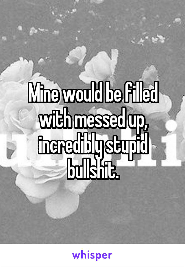 Mine would be filled with messed up, incredibly stupid bullshit.