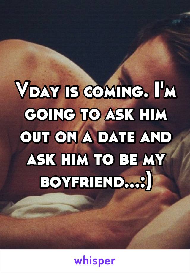 Vday is coming. I'm going to ask him out on a date and ask him to be my boyfriend...:)