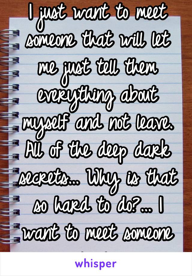 I just want to meet someone that will let me just tell them everything about myself and not leave. All of the deep dark secrets... Why is that so hard to do?... I want to meet someone local..